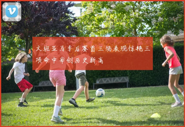 文班亚马季后赛首三场表现惊艳三项命中率创历史新高