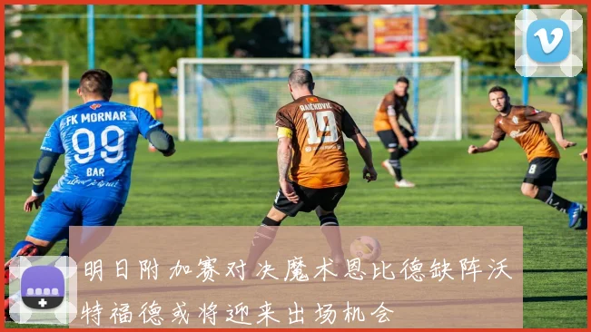 明日附加赛对决魔术恩比德缺阵沃特福德或将迎来出场机会