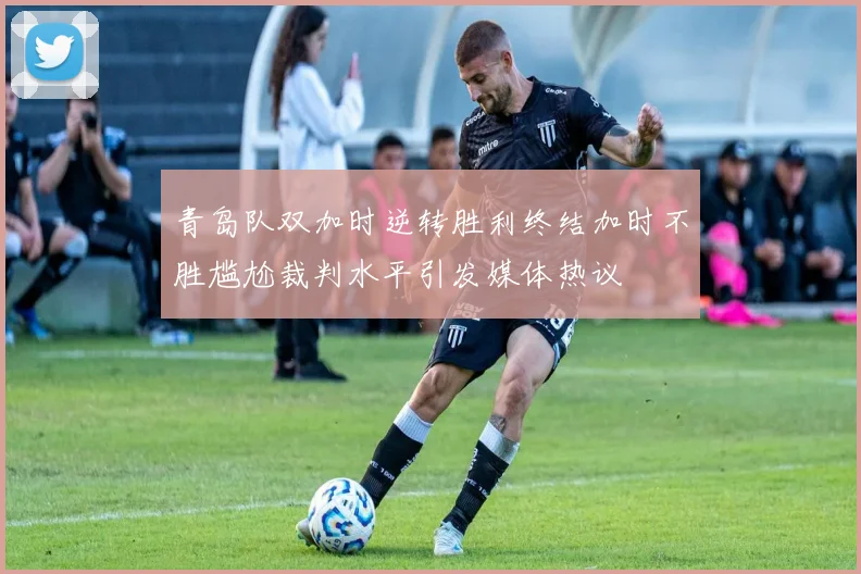 青岛队双加时逆转胜利终结加时不胜尴尬裁判水平引发媒体热议