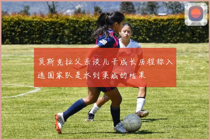 莫斯克拉父亲谈儿子成长历程称入选国家队是水到渠成的结果
