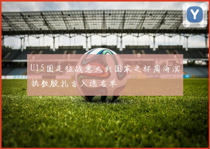 U15国足征战意大利国家之杯周海滨执教殷扎吉入选名单