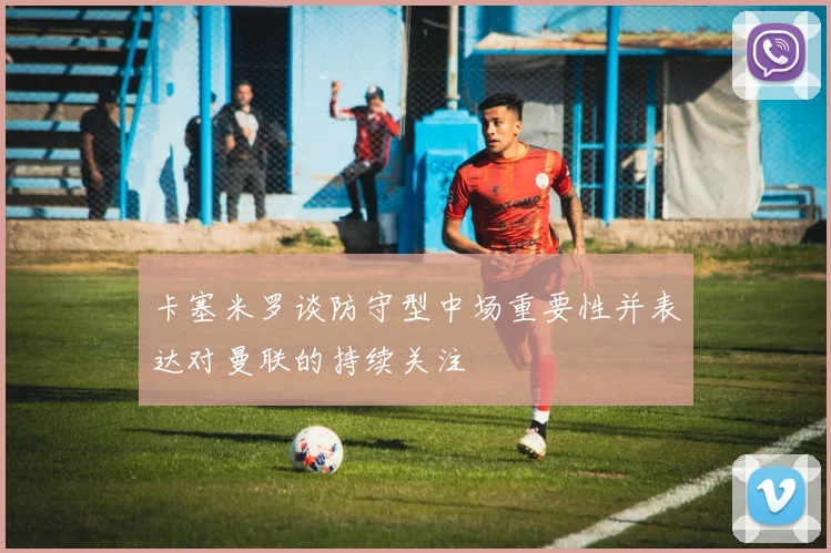 卡塞米罗谈防守型中场重要性并表达对曼联的持续关注