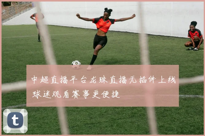 中超直播平台龙珠直播无插件上线 球迷观看赛事更便捷