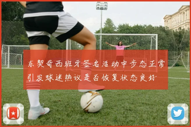 东契奇西班牙签名活动中步态正常引发球迷热议是否恢复状态良好