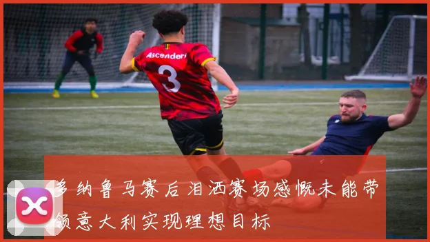 多纳鲁马赛后泪洒赛场感慨未能带领意大利实现理想目标
