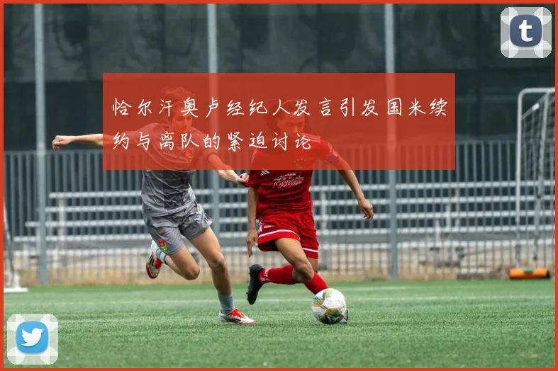 恰尔汗奥卢经纪人发言引发国米续约与离队的紧迫讨论