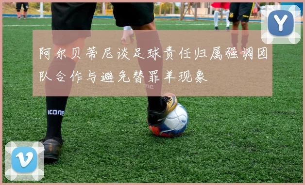阿尔贝蒂尼谈足球责任归属强调团队合作与避免替罪羊现象