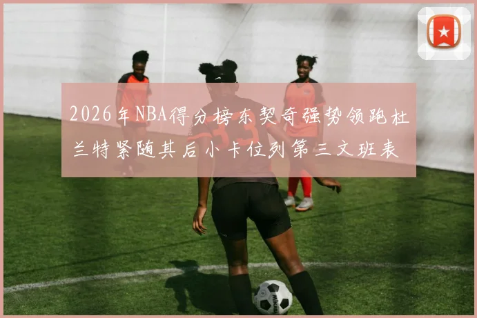 2026年NBA得分榜东契奇强势领跑杜兰特紧随其后小卡位列第三文班表现不俗位居第六