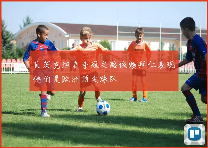 瓦茨克坦言夺冠之路依赖拜仁表现他们是欧洲顶尖球队