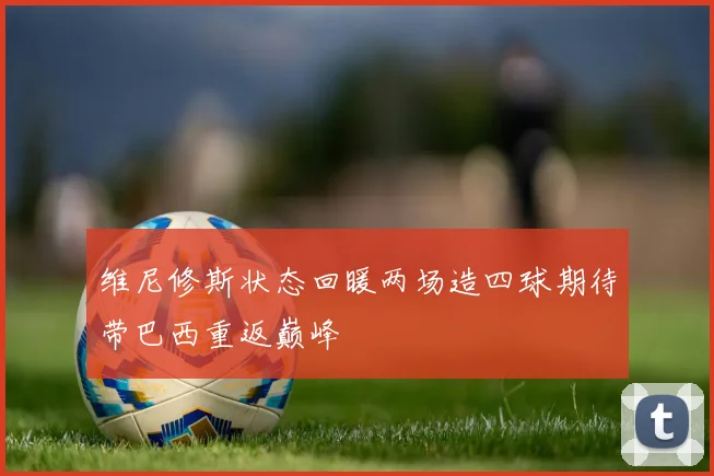 维尼修斯状态回暖两场造四球期待带巴西重返巅峰