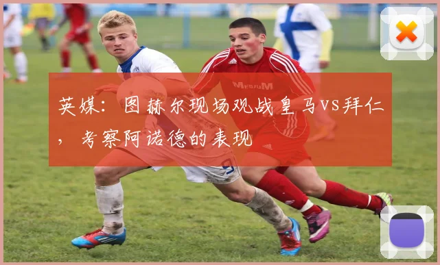 英媒：图赫尔现场观战皇马vs拜仁，考察阿诺德的表现