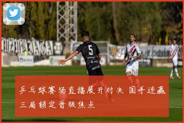 乒乓球赛场直播展开对决 国手连赢三局锁定晋级焦点