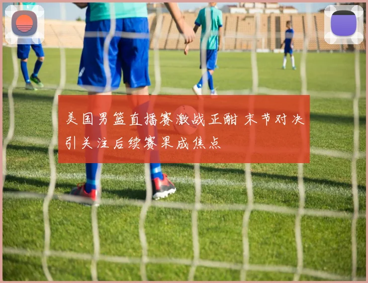 美国男篮直播赛激战正酣 末节对决引关注后续赛果成焦点