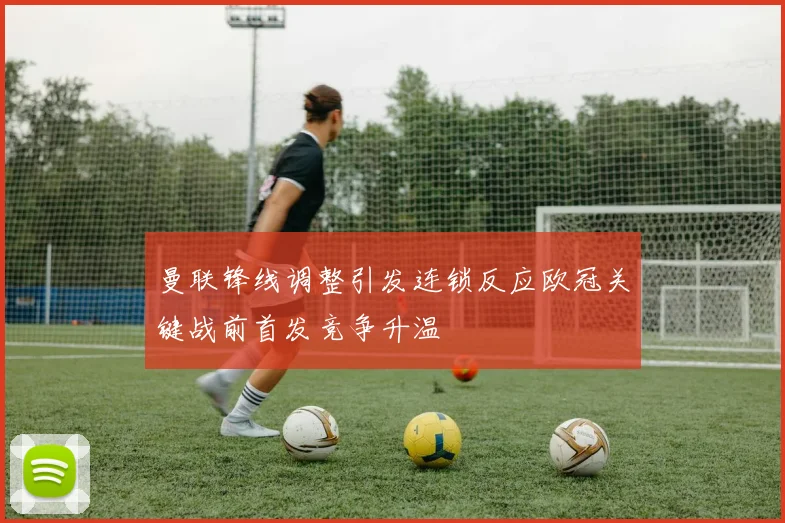 曼联锋线调整引发连锁反应欧冠关键战前首发竞争升温