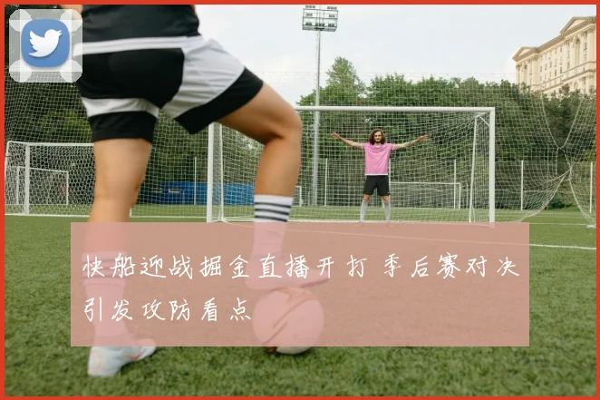 快船迎战掘金直播开打 季后赛对决引发攻防看点