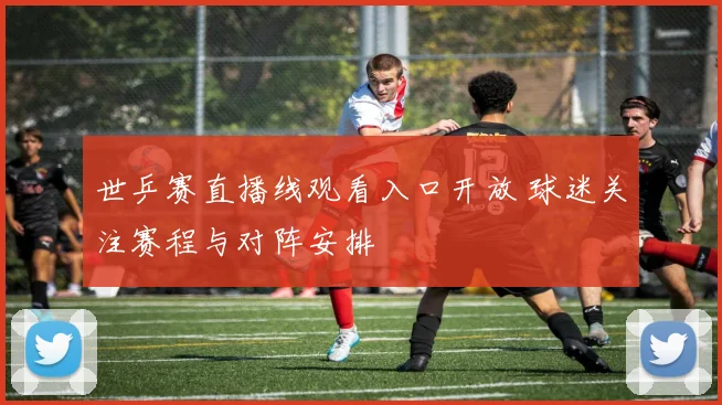 世乒赛直播线观看入口开放 球迷关注赛程与对阵安排