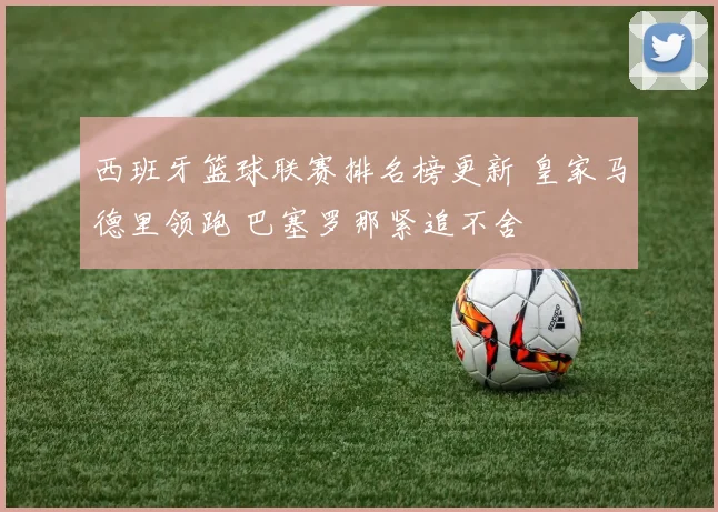 西班牙篮球联赛排名榜更新 皇家马德里领跑 巴塞罗那紧追不舍