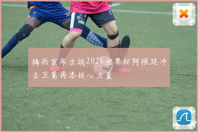 梅西宣布出战2026世界杯阿根廷冲击卫冕再添核心力量