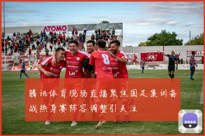 腾讯体育现场直播聚焦国足集训备战热身赛阵容调整引关注