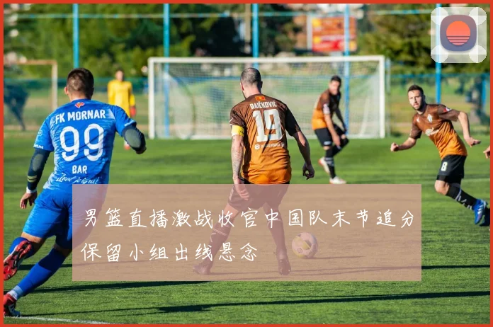 男篮直播激战收官中国队末节追分保留小组出线悬念