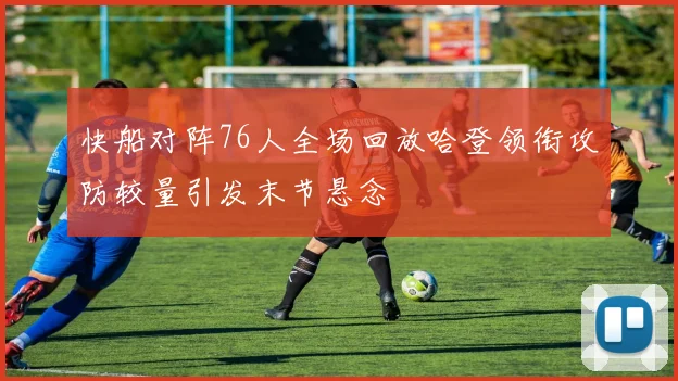 快船对阵76人全场回放哈登领衔攻防较量引发末节悬念