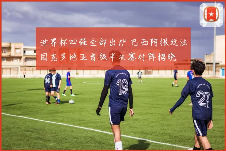 世界杯四强全部出炉 巴西阿根廷法国克罗地亚晋级半决赛对阵揭晓