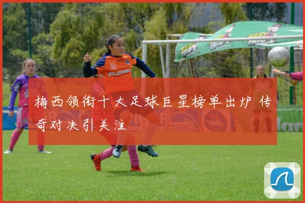 梅西领衔十大足球巨星榜单出炉 传奇对决引关注